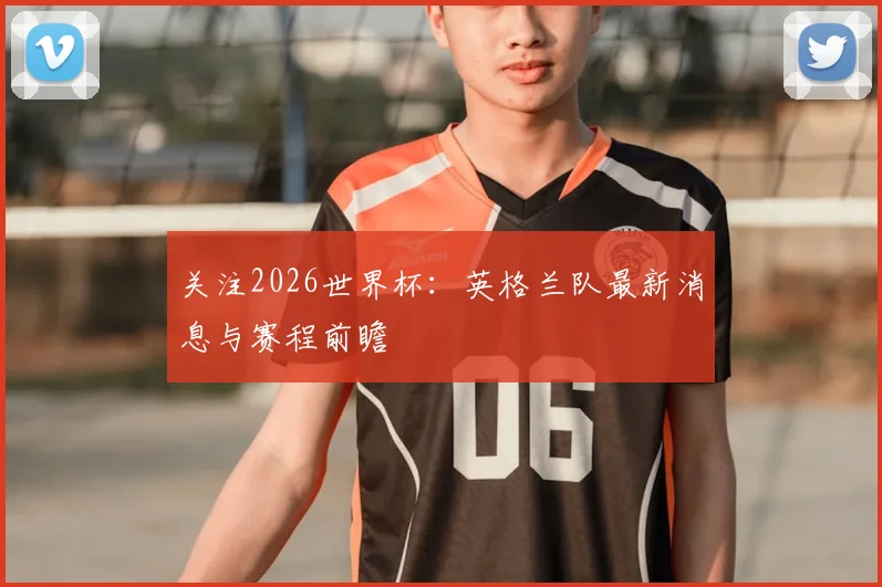 关注2026世界杯：英格兰队最新消息与赛程前瞻
