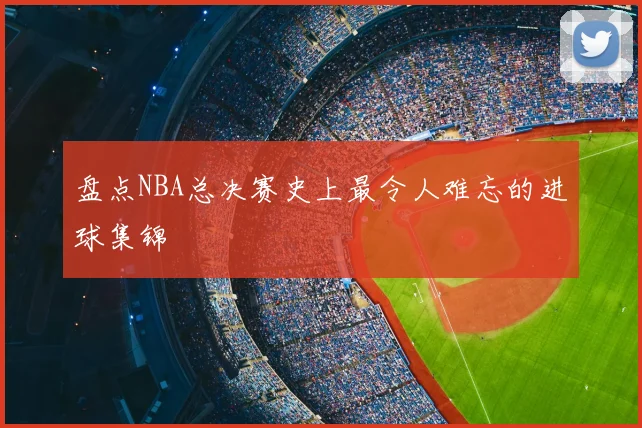 盘点NBA总决赛史上最令人难忘的进球集锦