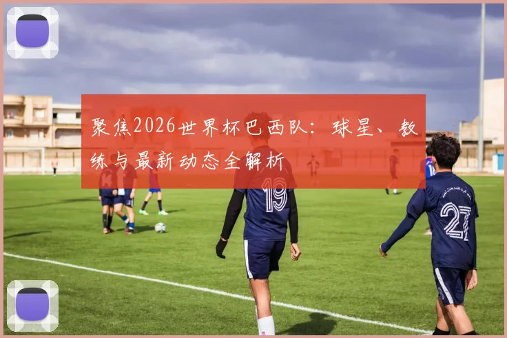 聚焦2026世界杯巴西队：球星、教练与最新动态全解析