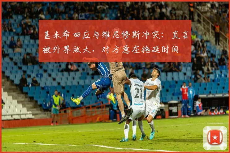 基米希回应与维尼修斯冲突:直言被外界放大,对方意在拖延时间