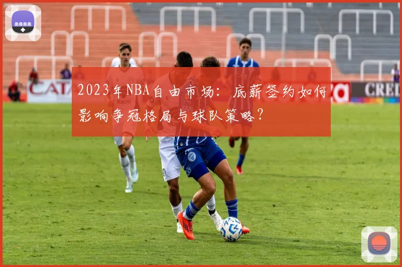 2023年NBA自由市场：底薪签约如何影响争冠格局与球队策略？