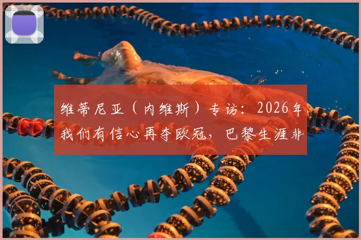 维蒂尼亚（内维斯）专访：2026年我们有信心再夺欧冠，巴黎生涯非常愉快