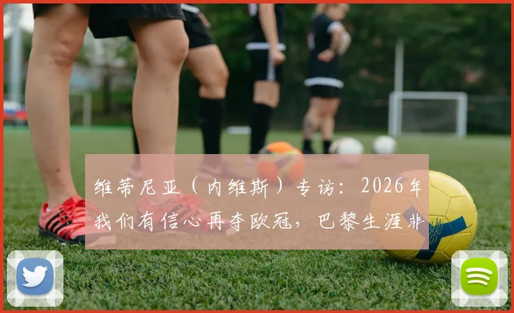 维蒂尼亚（内维斯）专访：2026年我们有信心再夺欧冠，巴黎生涯非常愉快