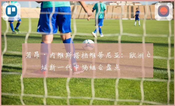 若昂·内维斯搭档维蒂尼亚：欧洲足坛新一代中场组合盘点