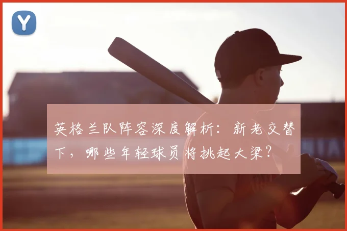 英格兰队阵容深度解析：新老交替下，哪些年轻球员将挑起大梁？