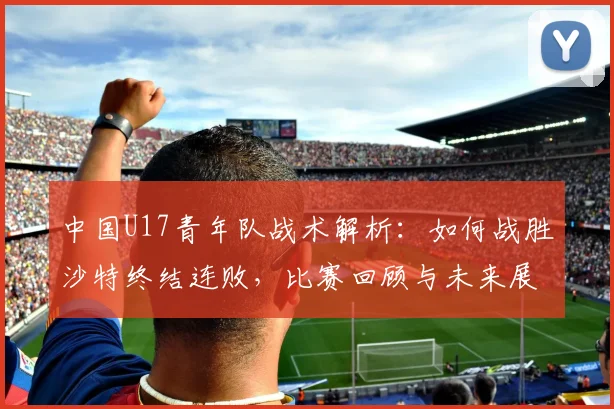中国U17青年队战术解析:如何战胜沙特终结连败,比赛回顾与未来展望