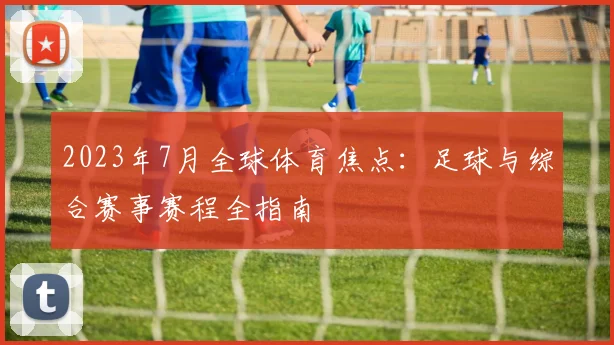2023年7月全球体育焦点:足球与综合赛事赛程全指南
