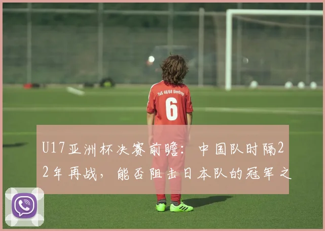 U17亚洲杯决赛前瞻：中国队时隔22年再战，能否阻击日本队的冠军之路？