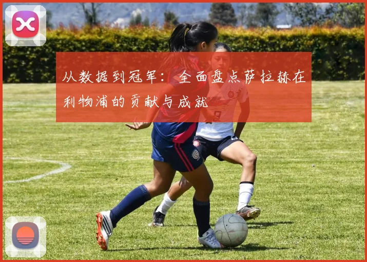 从数据到冠军:全面盘点萨拉赫在利物浦的贡献与成就