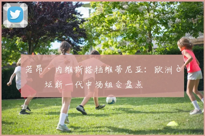 若昂·内维斯搭档维蒂尼亚:欧洲足坛新一代中场组合盘点