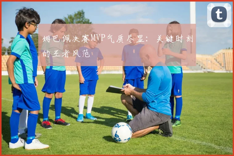 姆巴佩决赛MVP气质尽显：关键时刻的王者风范