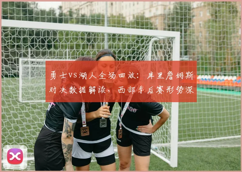 勇士vs湖人全场回放：库里詹姆斯对决数据解读，西部季后赛形势深度分析