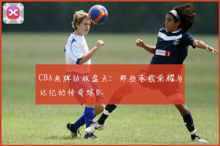 CBA老牌劲旅盘点：那些承载荣耀与记忆的传奇球队