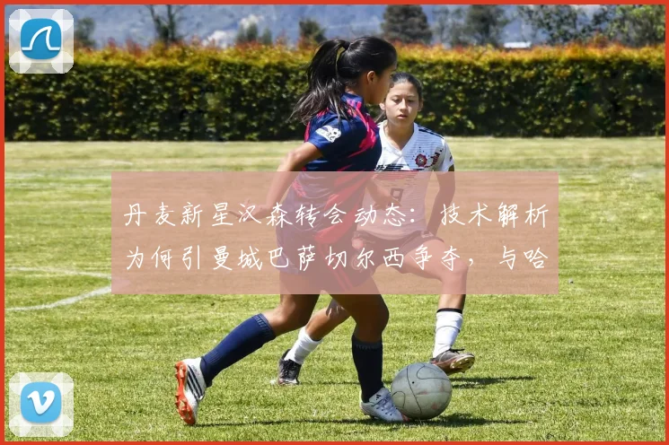 丹麦新星汉森转会动态：技术解析为何引曼城巴萨切尔西争夺，与哈兰德潜力对比
