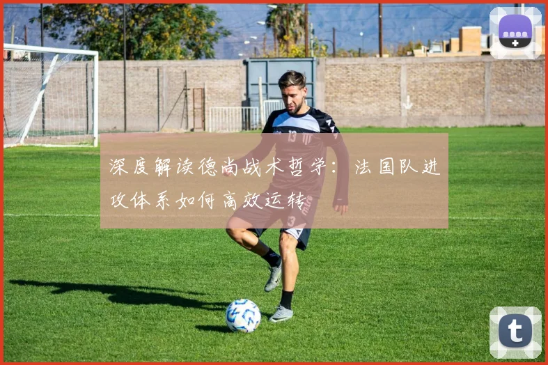 深度解读德尚战术哲学：法国队进攻体系如何高效运转