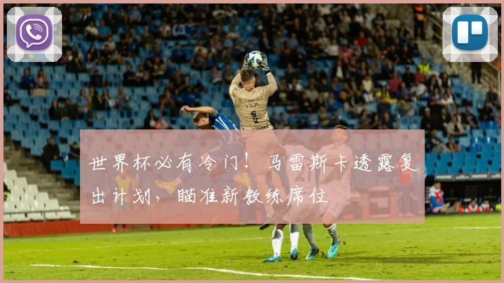 世界杯必有冷门！马雷斯卡透露复出计划，瞄准新教练席位
